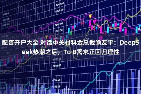 配资开户大全 对话中关村科金总裁喻友平：DeepSeek热潮之后，To B需求正回归理性