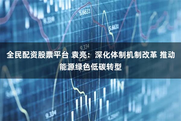 全民配资股票平台 袁亮：深化体制机制改革 推动能源绿色低碳转型