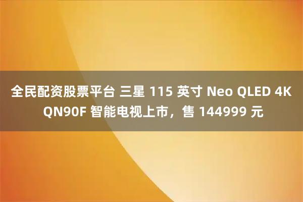 全民配资股票平台 三星 115 英寸 Neo QLED 4K QN90F 智能电视上市，售 144999 元