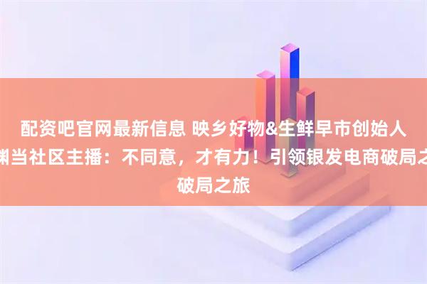 配资吧官网最新信息 映乡好物&生鲜早市创始人刘渊当社区主播:不同意,才有力!引领银发电商破局之旅