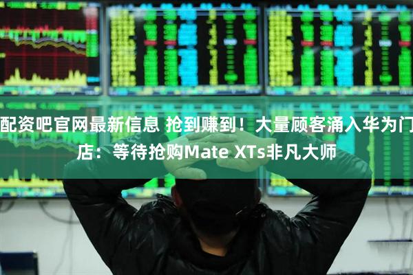 配资吧官网最新信息 抢到赚到！大量顾客涌入华为门店：等待抢购Mate XTs非凡大师