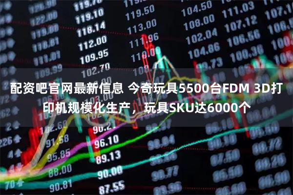 配资吧官网最新信息 今奇玩具5500台FDM 3D打印机规模化生产，玩具SKU达6000个