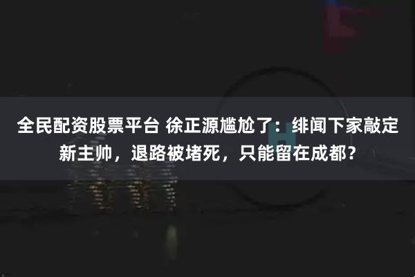 全民配资股票平台 徐正源尴尬了：绯闻下家敲定新主帅，退路被堵死，只能留在成都？