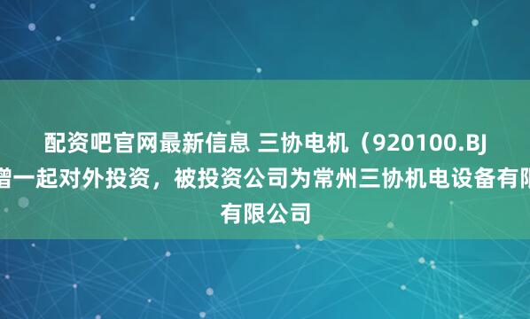配资吧官网最新信息 三协电机（920100.BJ）新增一起对外投资，被投资公司为常州三协机电设备有限公司