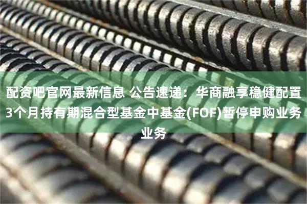 配资吧官网最新信息 公告速递：华商融享稳健配置3个月持有期混合型基金中基金(FOF)暂停申购业务