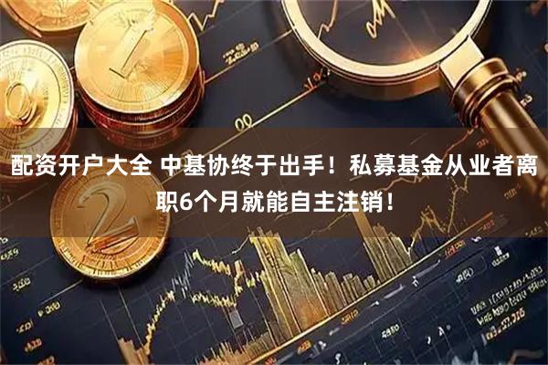 配资开户大全 中基协终于出手！私募基金从业者离职6个月就能自主注销！