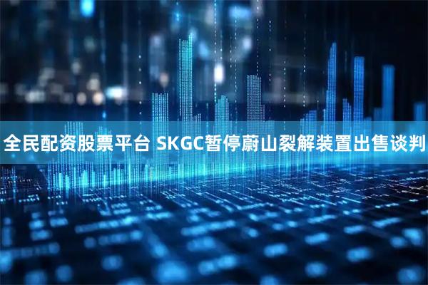 全民配资股票平台 SKGC暂停蔚山裂解装置出售谈判