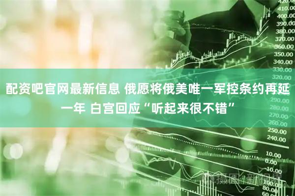 配资吧官网最新信息 俄愿将俄美唯一军控条约再延一年 白宫回应“听起来很不错”