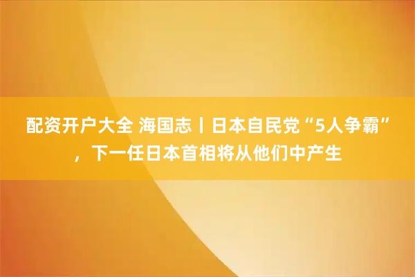 配资开户大全 海国志丨日本自民党“5人争霸”，下一任日本首相将从他们中产生