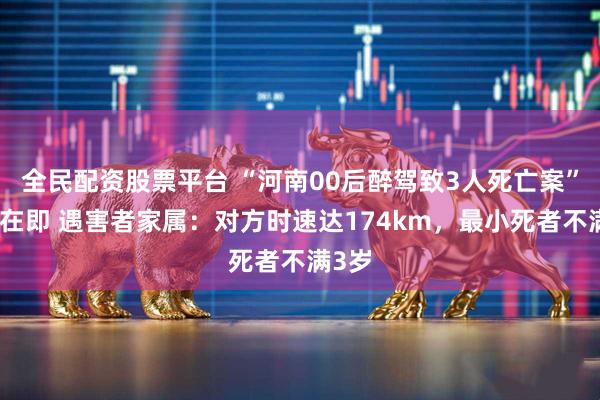 全民配资股票平台 “河南00后醉驾致3人死亡案”开庭在即 遇害者家属:对方时速达174km,最小死者不满3岁