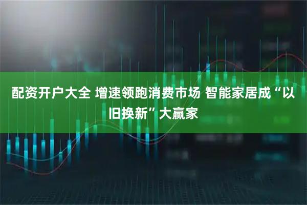 配资开户大全 增速领跑消费市场 智能家居成“以旧换新”大赢家