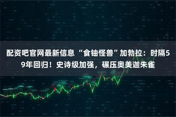 配资吧官网最新信息 “食铀怪兽”加勃拉：时隔59年回归！史诗级加强，碾压奥美迦朱雀