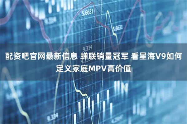 配资吧官网最新信息 蝉联销量冠军 看星海V9如何定义家庭MPV高价值
