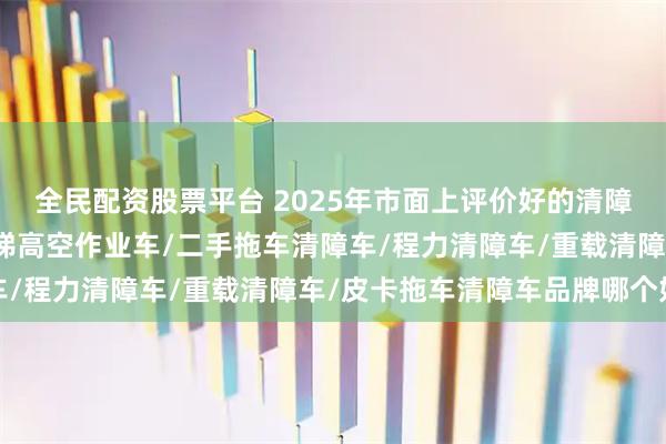 全民配资股票平台 2025年市面上评价好的清障车直销厂家找哪家，云梯高空作业车/二手拖车清障车/程力清障车/重载清障车/皮卡拖车清障车品牌哪个好