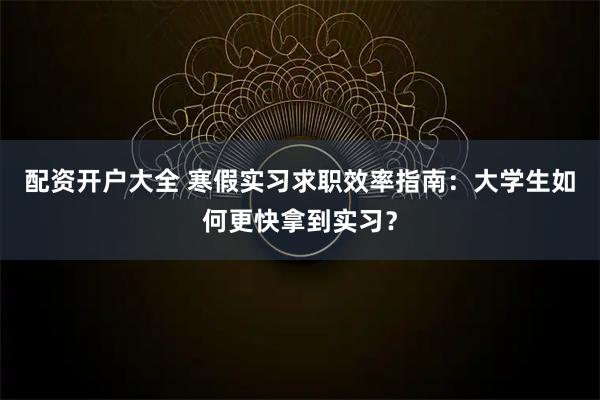 配资开户大全 寒假实习求职效率指南：大学生如何更快拿到实习？