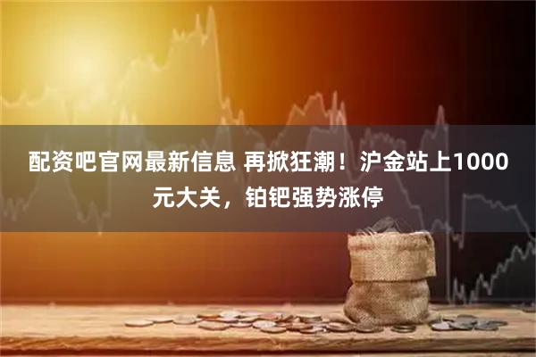 配资吧官网最新信息 再掀狂潮！沪金站上1000元大关，铂钯强势涨停