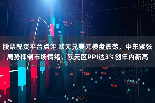 股票配资平台点评 欧元兑美元横盘震荡，中东紧张局势抑制市场情绪，欧元区PPI达3%创年内新高
